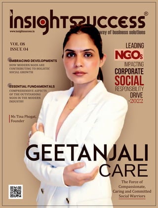 VOL 08
ISSUE 04
HOW MODERN NGOS ARE
CONTRIBUTING TO HOLISTIC
SOCIAL GROWTH
Leading
Impacting
Corporate
Social
Responsibility
Drive
-2022
GEETANJALI
The Force of
Compassionate,
Caring and Committed
Social Warriors
CARE
EMBRACING DEVELOPMENTS
COMPREHENSIVE ASPECTS
OF THE OUTSTANDING
NGOS IN THE MODERN
INDUSTRY
ESSENTIAL FUNDAMENTALS
Ms Tina Phogat,
Founder
S
 