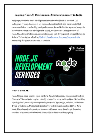 Leading Node.JS Development Services Company in India
Keeping up with the latest developments in web development is essential. As
technology evolves, developers are constantly seeking tools and frameworks that
enhance efficiency, scalability, and performance. Enter Node.JS – a game-changer in
the world of server-side development. Today, we delve into the significance of
Node.JS and why it's the cornerstone of modern web development, brought to you by
Shilsha Technologies, a leading Node.JS Development Services Company India
harnessing the potential of Node.JS in India.
What is Node.JS?
Node.JS is an open-source, cross-platform JavaScript runtime environment built on
Chrome's V8 JavaScript engine. Initially released in 2009 by Ryan Dahl, Node.JS has
rapidly gained popularity among developers for its lightweight, efficient, and event-
driven architecture. Unlike traditional server-side technologies like PHP or Java,
Node.JS enables developers to write server-side code using JavaScript, fostering
seamless synchronization between client-side and server-side scripting.
 