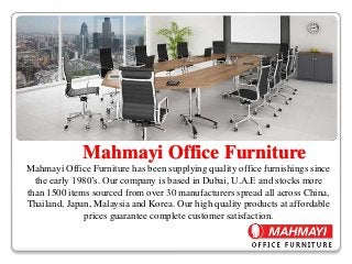 Mahmayi Office Furniture
Mahmayi Office Furniture has been supplying quality office furnishings since
the early 1980’s. Our company is based in Dubai, U.A.E and stocks more
than 1500 items sourced from over 30 manufacturers spread all across China,
Thailand, Japan, Malaysia and Korea. Our high quality products at affordable
prices guarantee complete customer satisfaction.
 