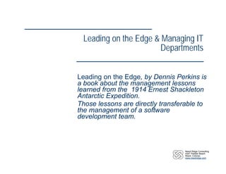 Leading on the Edge & Managing IT
                      Departments


Leading on the Edge, by Dennis Perkins is
a book about the management lessons
learned from the 1914 Ernest Shackleton
Antarctic Expedition.
Those lessons are directly transferable to
the management of a software
development team.



                                   Niwot Ridge Consulting
                                   4347 Pebble Beach
                                   Niwot, Colorao
                                   www.niwotridge.com
 