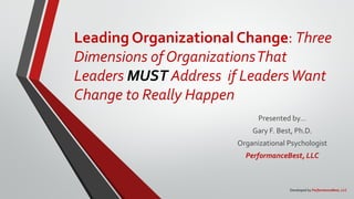 Leading Organizational Change: Three
Dimensions of OrganizationsThat
Leaders MUST Address if LeadersWant
Change to Really Happen
Presented by…
Gary F. Best, Ph.D.
Organizational Psychologist
PerformanceBest, LLC
Developed by PerformanceBest, LLC
 