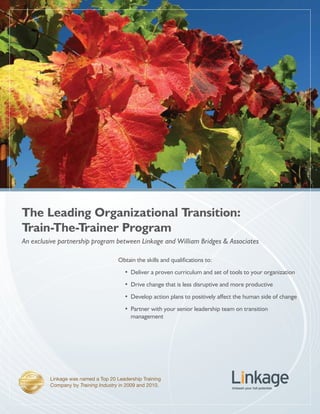 The Leading Organizational Transition:
Train-The-Trainer Program
An exclusive partnership program between Linkage and William Bridges & Associates

                                     Obtain the skills and qualifications to:
                                       •	 Deliver a proven curriculum and set of tools to your organization
                                       •	 Drive change that is less disruptive and more productive
                                       •	 Develop action plans to positively affect the human side of change
                                       •	 Partner with your senior leadership team on transition
                                          management




         Linkage was named a Top 20 Leadership Training
         Company by Training Industry in 2009 and 2010.
 