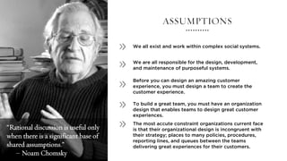 ASSUMPTIONS
We all exist and work within complex social systems.
We are all responsible for the design, development,
and maintenance of purposeful systems.
To build a great team, you must have an organization
design that enables teams to design great customer
experiences.
Before you can design an amazing customer
experience, you must design a team to create the
customer experience.
The most accute constraint organizations current face
is that their organizational design is incongruent with
their strategy; places to many policies, procedures,
reporting lines, and queues between the teams
delivering great experiences for their customers.
“Rational discussion is useful only
when there is a significant base of
shared assumptions.”
– Noam Chomsky
 
