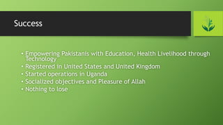 Success
• Empowering Pakistanis with Education, Health Livelihood through
Technology
• Registered in United States and United Kingdom
• Started operations in Uganda
• Socialized objectives and Pleasure of Allah
• Nothing to lose
 