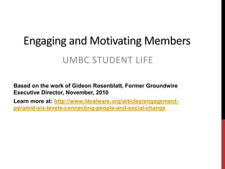 Engaging and Motivating Members
UMBC STUDENT LIFE
Based on the work of Gideon Rosenblatt, Former Groundwire
Executive Director, November, 2010
Learn more at: http://www.idealware.org/articles/engagement-
pyramid-six-levels-connecting-people-and-social-change
 