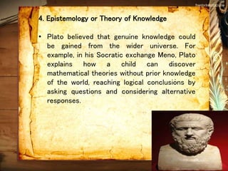 4. Epistemology or Theory of Knowledge
• Plato believed that genuine knowledge could
be gained from the wider universe. For
example, in his Socratic exchange Meno, Plato
explains how a child can discover
mathematical theories without prior knowledge
of the world, reaching logical conclusions by
asking questions and considering alternative
responses.
 