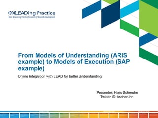 From Models of Understanding (ARIS
example) to Models of Execution (SAP
example)
Online Integration with LEAD for better Understanding
Presenter: Hans Scheruhn
Twitter ID: hscheruhn
 