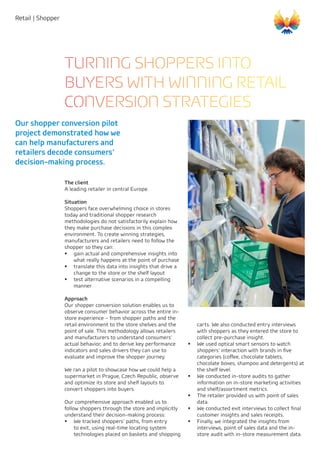 Retail | Shopper
carts. We also conducted entry interviews
with shoppers as they entered the store to
collect pre-purchase insight.
ƒƒ We used optical smart sensors to watch
shoppers’ interaction with brands in five
categories (coffee, chocolate tablets,
chocolate boxes, shampoo and detergents) at
the shelf level.
ƒƒ We conducted in-store audits to gather
information on in-store marketing activities
and shelf/assortment metrics.
ƒƒ The retailer provided us with point of sales
data.
ƒƒ We conducted exit interviews to collect final
customer insights and sales receipts.
ƒƒ Finally, we integrated the insights from
interviews, point of sales data and the in-
store audit with in-store measurement data.
The client
A leading retailer in central Europe.
Situation
Shoppers face overwhelming choice in stores
today and traditional shopper research
methodologies do not satisfactorily explain how
they make purchase decisions in this complex
environment. To create winning strategies,
manufacturers and retailers need to follow the
shopper so they can:
ƒƒ gain actual and comprehensive insights into
what really happens at the point of purchase
ƒƒ translate this data into insights that drive a
change to the store or the shelf layout
ƒƒ test alternative scenarios in a compelling
manner
Approach
Our shopper conversion solution enables us to
observe consumer behavior across the entire in-
store experience – from shopper paths and the
retail environment to the store shelves and the
point of sale. This methodology allows retailers
and manufacturers to understand consumers’
actual behavior, and to derive key performance
indicators and sales drivers they can use to
evaluate and improve the shopper journey.
We ran a pilot to showcase how we could help a
supermarket in Prague, Czech Republic, observe
and optimize its store and shelf layouts to
convert shoppers into buyers.
Our comprehensive approach enabled us to
follow shoppers through the store and implicitly
understand their decision-making process:
ƒƒ We tracked shoppers’ paths, from entry
to exit, using real-time locating system
technologies placed on baskets and shopping
Our shopper conversion pilot
project demonstrated how we
can help manufacturers and
retailers decode consumers’
decision-making process.
TURNING SHOPPERS INTO
BUYERS WITH WINNING RETAIL
CONVERSION STRATEGIES
 