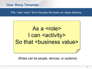 User Story Template

  The “user voice” form focuses the team on value delivery




                 As a <role>
              I can <activity>
         So that <business value>

        (Roles can be people, devices, or systems)

                                                             16
 
