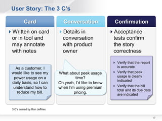 User Story: The 3 C’s


Written on card                Details in                 Acceptance
 or in tool and                  conversation                tests confirm
 may annotate                    with product                the story
 with notes                      owner                       correctness

                                                              Verify that the report
   As a customer, I                                            is accurate
 would like to see my           What about peek usage         Verify that peek
  power usage on a                       time?                 usage is clearly
                                                               indicated
 daily basis, so I can          Oh yeah, I’d like to know
  understand how to             when I’m using premium        Verify that the bill
                                                               total and its due
    reduce my bill.                     pricing.               date are indicated



 3 C’s coined by Ron Jeffries


                                                                                        17
 
