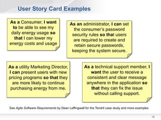 User Story Card Examples

As a Consumer, I want                    As an administrator, I can set
  to be able to see my                     the consumer’s password
 daily energy usage so                    security rules so that users
   that I can lower my                     are required to create and
energy costs and usage                     retain secure passwords,
                                          keeping the system secure.


As a utility Marketing Director,                   As a technical support member, I
I can present users with new                          want the user to receive a
pricing programs so that they                       consistent and clear message
  are more likely to continue                       anywhere in the application so
 purchasing energy from me.                           that they can fix the issue
                                                       without calling support.


See Agile Software Requirements by Dean Leffingwell for the Tendril case study and more examples

                                                                                                   18
 