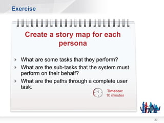 Building Story Maps

  1. Take one persona and ask “What do you do
     at work every day?”
     • Scenarios
     • Activities
     • Business Processes
  2. Walk “a day in the life” for each item in 1
     • User tasks
     • Sub Processes
  3. Backup and retell the story
     • Are there any variations or dead-ends?


                                                   30
 