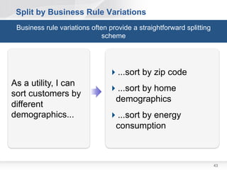 Split – If All Else Fails, Break out a Spike

 In some cases, a story may be
  hard to estimate
   –   may be too large or overly
       complex
   –   or perhaps the implementation
       is poorly understood            Technical   Functional
                                         Spike       Spike

 In that case, build a technical or
  functional spike to figure it out;
  then split the stories based on
  that result.



                                                                43
 