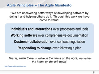 Agile Principles – The Agile Manifesto

       “We are uncovering better ways of developing software by
      doing it and helping others do it. Through this work we have
                             come to value:


        Individuals and interactions over processes and tools
        Working software over comprehensive documentation
            Customer collaboration over contract negotiation
                 Responding to change over following a plan

    That is, while there is value in the items on the right, we value
                       the items on the left more”
http://www.agilemanifesto.org



                                                                        88
 