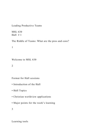 Leading Productive Teams
MSL 630
Hall # 1
The Riddle of Teams: What are the pros and cons?
1
Welcome to MSL 630
2
Format for Hall sessions
• Introduction of the Hall
• Hall Topics
• Christian worldview applications
• Major points for the week’s learning
3
Learning tools
 