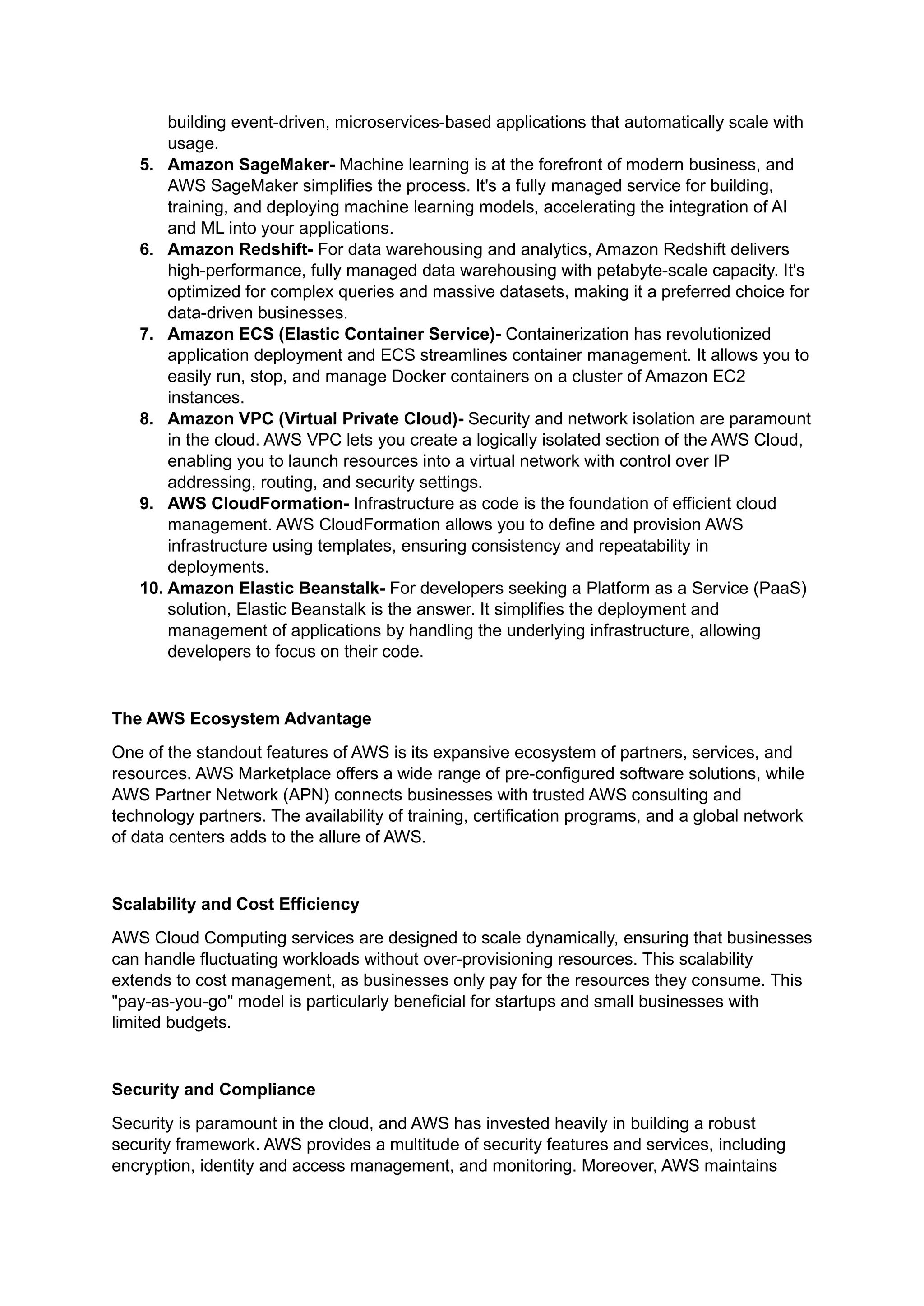 building event-driven, microservices-based applications that automatically scale with
usage.
5. Amazon SageMaker- Machine learning is at the forefront of modern business, and
AWS SageMaker simplifies the process. It's a fully managed service for building,
training, and deploying machine learning models, accelerating the integration of AI
and ML into your applications.
6. Amazon Redshift- For data warehousing and analytics, Amazon Redshift delivers
high-performance, fully managed data warehousing with petabyte-scale capacity. It's
optimized for complex queries and massive datasets, making it a preferred choice for
data-driven businesses.
7. Amazon ECS (Elastic Container Service)- Containerization has revolutionized
application deployment and ECS streamlines container management. It allows you to
easily run, stop, and manage Docker containers on a cluster of Amazon EC2
instances.
8. Amazon VPC (Virtual Private Cloud)- Security and network isolation are paramount
in the cloud. AWS VPC lets you create a logically isolated section of the AWS Cloud,
enabling you to launch resources into a virtual network with control over IP
addressing, routing, and security settings.
9. AWS CloudFormation- Infrastructure as code is the foundation of efficient cloud
management. AWS CloudFormation allows you to define and provision AWS
infrastructure using templates, ensuring consistency and repeatability in
deployments.
10. Amazon Elastic Beanstalk- For developers seeking a Platform as a Service (PaaS)
solution, Elastic Beanstalk is the answer. It simplifies the deployment and
management of applications by handling the underlying infrastructure, allowing
developers to focus on their code.
The AWS Ecosystem Advantage
One of the standout features of AWS is its expansive ecosystem of partners, services, and
resources. AWS Marketplace offers a wide range of pre-configured software solutions, while
AWS Partner Network (APN) connects businesses with trusted AWS consulting and
technology partners. The availability of training, certification programs, and a global network
of data centers adds to the allure of AWS.
Scalability and Cost Efficiency
AWS Cloud Computing services are designed to scale dynamically, ensuring that businesses
can handle fluctuating workloads without over-provisioning resources. This scalability
extends to cost management, as businesses only pay for the resources they consume. This
"pay-as-you-go" model is particularly beneficial for startups and small businesses with
limited budgets.
Security and Compliance
Security is paramount in the cloud, and AWS has invested heavily in building a robust
security framework. AWS provides a multitude of security features and services, including
encryption, identity and access management, and monitoring. Moreover, AWS maintains
 