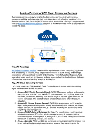 Leading Provider of AWS Cloud Computing Services
Businesses are increasingly turning to cloud computing services to drive innovation,
enhance scalability, and streamline their operations. Among the leading providers in this
domain, Amazon Web Services (AWS) stands tall as a trailblazer, offering a comprehensive
suite of AWS cloud computing services designed to meet the diverse needs of organizations
across the globe.
The AWS Advantage
AWS cloud computing services has earned its reputation as a cloud computing juggernaut.
With a vast array of services, AWS empowers businesses to build, deploy, and manage
applications with unparalleled flexibility and efficiency. From startups to enterprises, AWS
caters to a broad spectrum of industries and use cases, delivering cloud solutions that span
infrastructure, machine learning, analytics, and beyond.
Key AWS Cloud Computing Services
Let's delve into some of the key AWS Cloud Computing services that have been driving
digital transformation across industries:
1. Amazon EC2 (Elastic Compute Cloud)- AWS EC2 provides scalable and resizable
compute capacity in the cloud. With EC2, businesses can launch virtual servers, or
instances, on-demand, selecting from a wide range of instance types optimized for
various workloads. This elasticity allows for cost-effective and efficient resource
utilization.
2. Amazon S3 (Simple Storage Service)- AWS S3 is a secure and highly scalable
object storage service designed for storing and retrieving data. Whether it's images,
videos, backups, or application data, S3 ensures durability and accessibility while
simplifying data management.
3. Amazon RDS (Relational Database Service)- For organizations requiring robust
relational databases, RDS offers a fully managed solution. It supports multiple
database engines, including MySQL, PostgreSQL, and Oracle, taking care of routine
tasks such as patching, backups, and scaling.
4. Amazon Lambda- AWS Lambda is a serverless computing service that enables you
to run code without provisioning or managing servers. It's a game-changer for
 