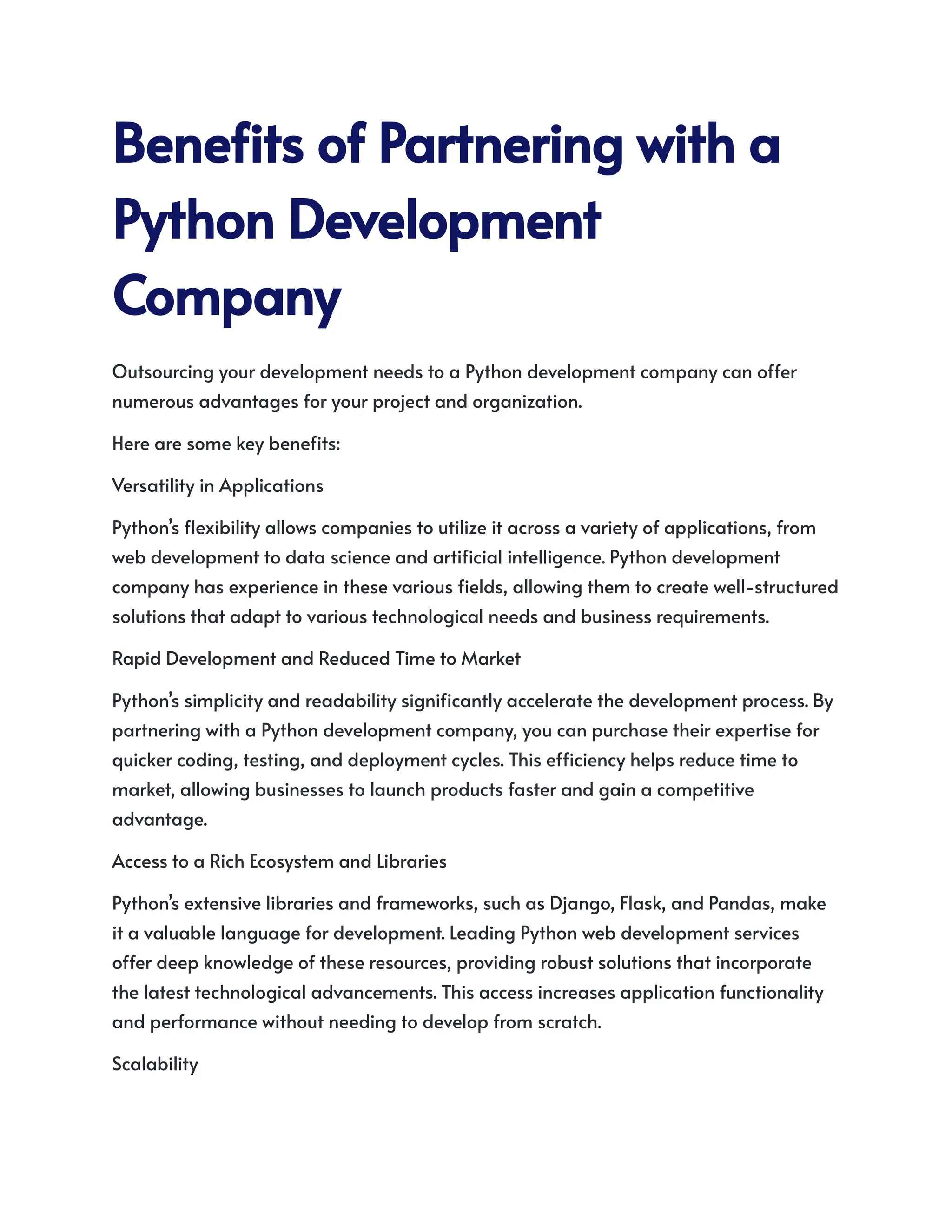 BenefitsofPartneringwitha
PythonDevelopment
Company
Outsourcing your development needs to a Python development company can offer
numerous advantages for your project and organization.
Here are some key benefits:
Versatility in Applications
Python’s flexibility allows companies to utilize it across a variety of applications, from
web development to data science and artificial intelligence. Python development
company has experience in these various fields, allowing them to create well-structured
solutions that adapt to various technological needs and business requirements.
Rapid Development and Reduced Time to Market
Python’s simplicity and readability significantly accelerate the development process. By
partnering with a Python development company, you can purchase their expertise for
quicker coding, testing, and deployment cycles. This efficiency helps reduce time to
market, allowing businesses to launch products faster and gain a competitive
advantage.
Access to a Rich Ecosystem and Libraries
Python’s extensive libraries and frameworks, such as Django, Flask, and Pandas, make
it a valuable language for development. Leading Python web development services
offer deep knowledge of these resources, providing robust solutions that incorporate
the latest technological advancements. This access increases application functionality
and performance without needing to develop from scratch.
Scalability
 