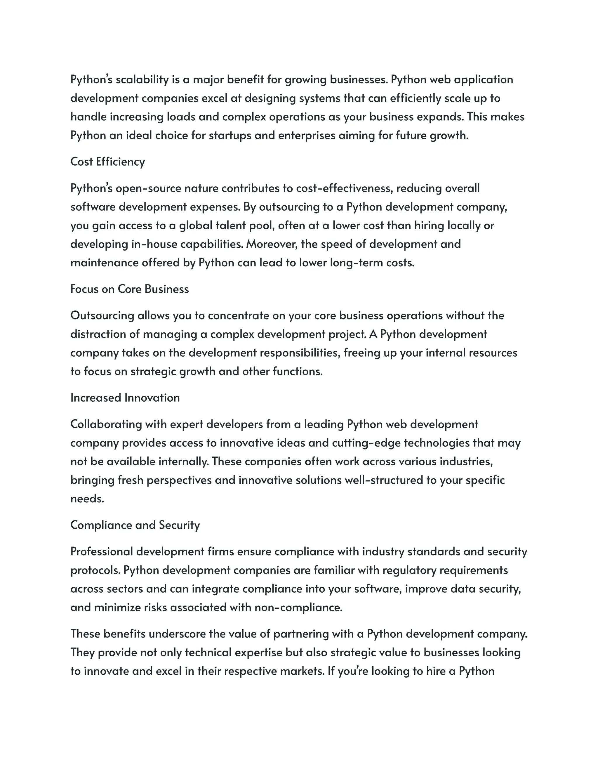 Python’s scalability is a major benefit for growing businesses. Python web application
development companies excel at designing systems that can efficiently scale up to
handle increasing loads and complex operations as your business expands. This makes
Python an ideal choice for startups and enterprises aiming for future growth.
Cost Efficiency
Python’s open-source nature contributes to cost-effectiveness, reducing overall
software development expenses. By outsourcing to a Python development company,
you gain access to a global talent pool, often at a lower cost than hiring locally or
developing in-house capabilities. Moreover, the speed of development and
maintenance offered by Python can lead to lower long-term costs.
Focus on Core Business
Outsourcing allows you to concentrate on your core business operations without the
distraction of managing a complex development project. A Python development
company takes on the development responsibilities, freeing up your internal resources
to focus on strategic growth and other functions.
Increased Innovation
Collaborating with expert developers from a leading Python web development
company provides access to innovative ideas and cutting-edge technologies that may
not be available internally. These companies often work across various industries,
bringing fresh perspectives and innovative solutions well-structured to your specific
needs.
Compliance and Security
Professional development firms ensure compliance with industry standards and security
protocols. Python development companies are familiar with regulatory requirements
across sectors and can integrate compliance into your software, improve data security,
and minimize risks associated with non-compliance.
These benefits underscore the value of partnering with a Python development company.
They provide not only technical expertise but also strategic value to businesses looking
to innovate and excel in their respective markets. If you’re looking to hire a Python
 
