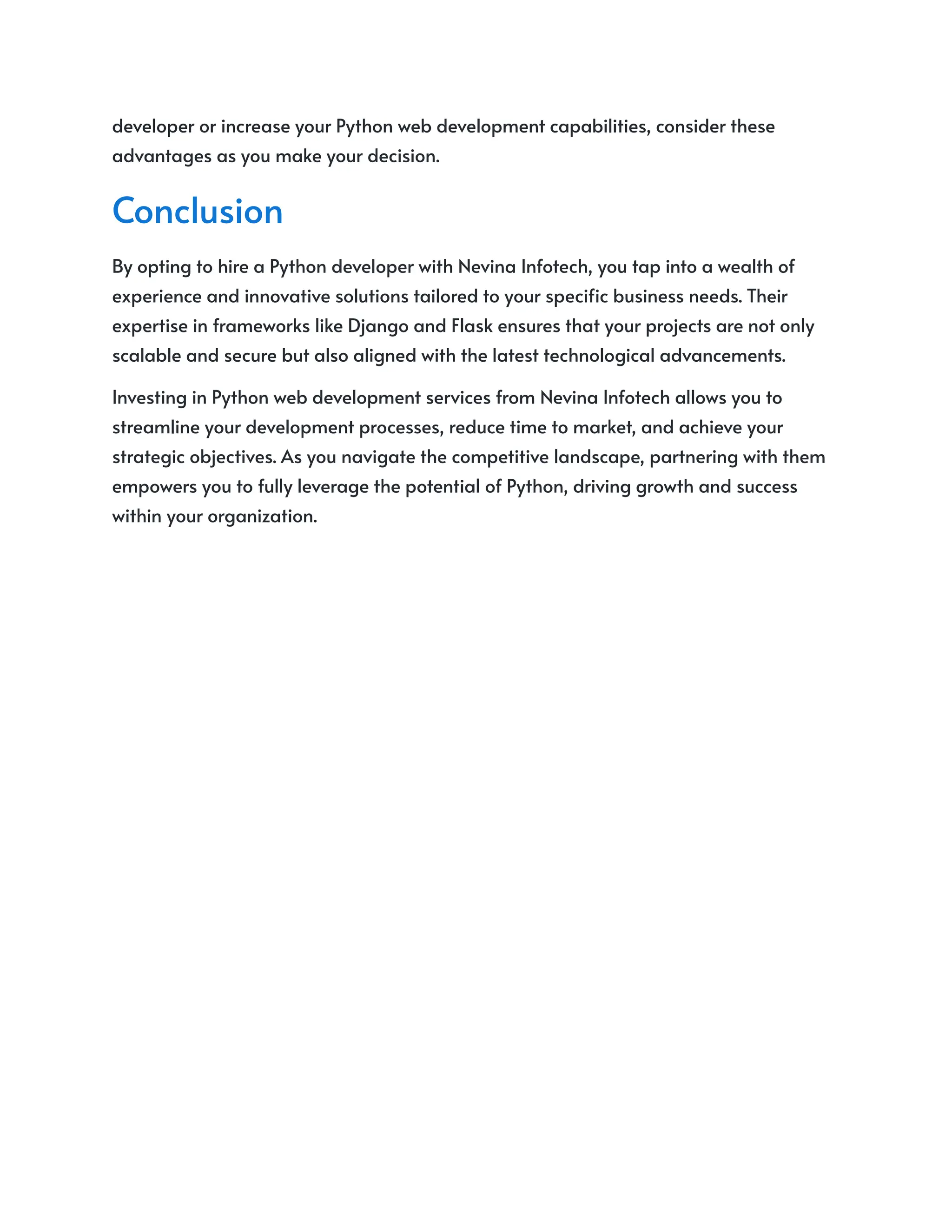 developer or increase your Python web development capabilities, consider these
advantages as you make your decision.
Conclusion
By opting to hire a Python developer with Nevina Infotech, you tap into a wealth of
experience and innovative solutions tailored to your specific business needs. Their
expertise in frameworks like Django and Flask ensures that your projects are not only
scalable and secure but also aligned with the latest technological advancements.
Investing in Python web development services from Nevina Infotech allows you to
streamline your development processes, reduce time to market, and achieve your
strategic objectives. As you navigate the competitive landscape, partnering with them
empowers you to fully leverage the potential of Python, driving growth and success
within your organization.
 
