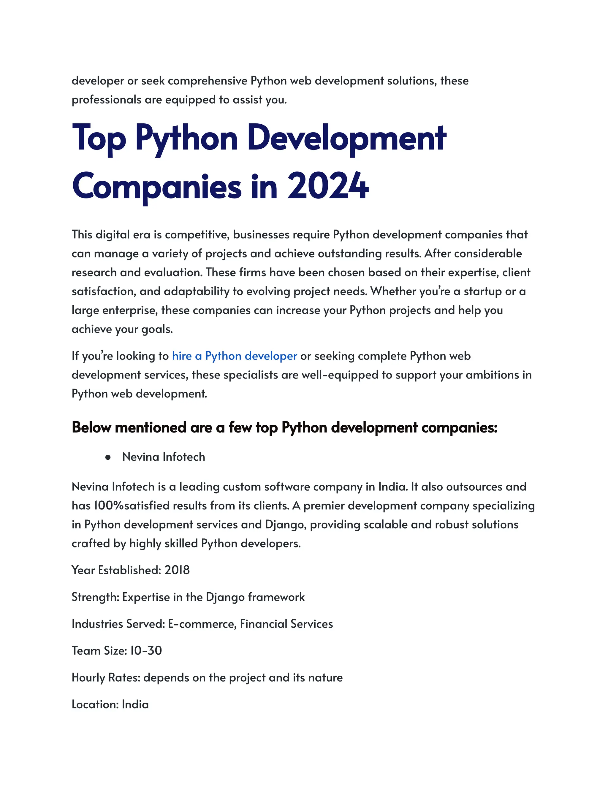 developer or seek comprehensive Python web development solutions, these
professionals are equipped to assist you.
TopPythonDevelopment
Companiesin2024
This digital era is competitive, businesses require Python development companies that
can manage a variety of projects and achieve outstanding results. After considerable
research and evaluation. These firms have been chosen based on their expertise, client
satisfaction, and adaptability to evolving project needs. Whether you’re a startup or a
large enterprise, these companies can increase your Python projects and help you
achieve your goals.
If you’re looking to hire a Python developer or seeking complete Python web
development services, these specialists are well-equipped to support your ambitions in
Python web development.
BelowmentionedareafewtopPythondevelopmentcompanies:
● Nevina Infotech
Nevina Infotech is a leading custom software company in India. It also outsources and
has 100%satisfied results from its clients. A premier development company specializing
in Python development services and Django, providing scalable and robust solutions
crafted by highly skilled Python developers.
Year Established: 2018
Strength: Expertise in the Django framework
Industries Served: E-commerce, Financial Services
Team Size: 10-30
Hourly Rates: depends on the project and its nature
Location: India
 