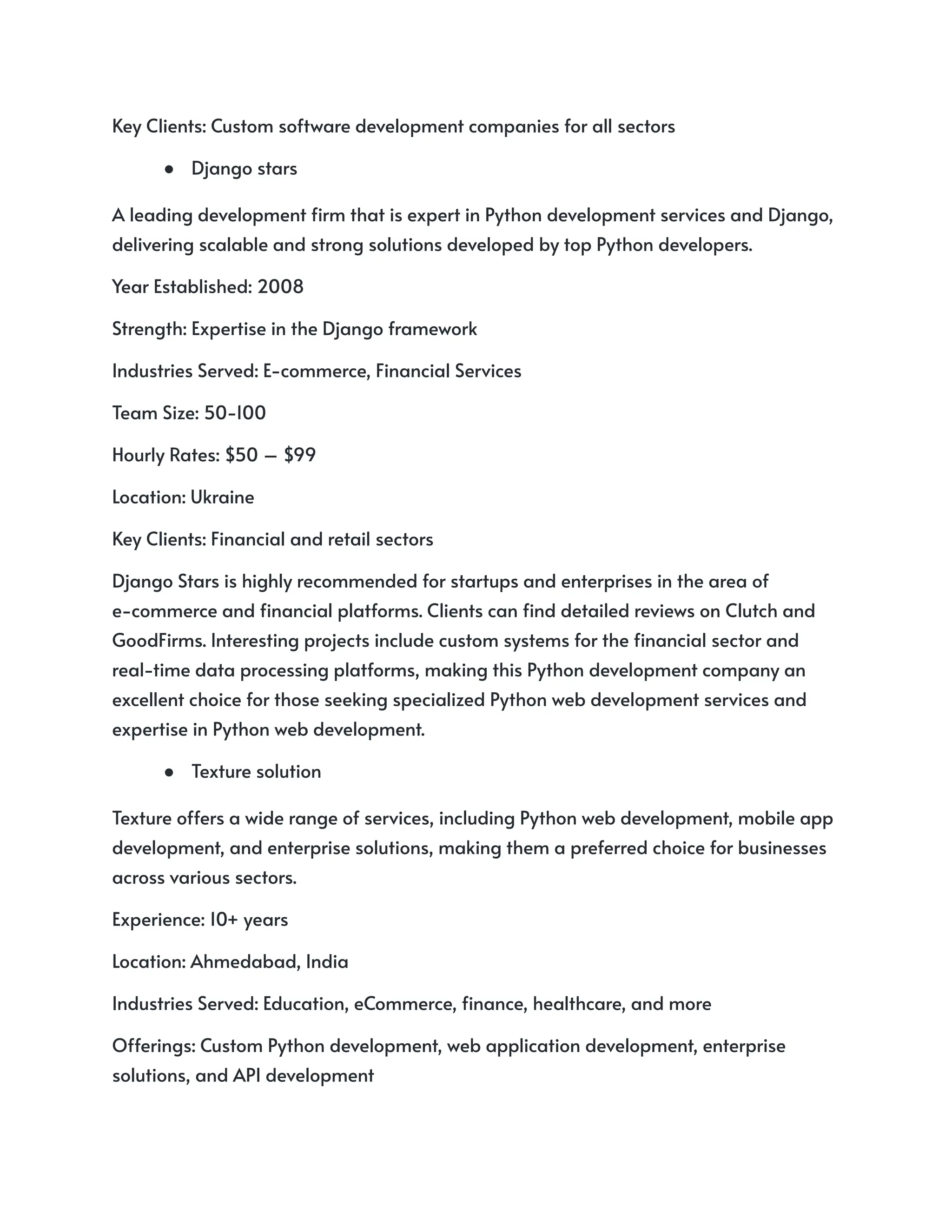 Key Clients: Custom software development companies for all sectors
● Django stars
A leading development firm that is expert in Python development services and Django,
delivering scalable and strong solutions developed by top Python developers.
Year Established: 2008
Strength: Expertise in the Django framework
Industries Served: E-commerce, Financial Services
Team Size: 50-100
Hourly Rates: $50 – $99
Location: Ukraine
Key Clients: Financial and retail sectors
Django Stars is highly recommended for startups and enterprises in the area of
e-commerce and financial platforms. Clients can find detailed reviews on Clutch and
GoodFirms. Interesting projects include custom systems for the financial sector and
real-time data processing platforms, making this Python development company an
excellent choice for those seeking specialized Python web development services and
expertise in Python web development.
● Texture solution
Texture offers a wide range of services, including Python web development, mobile app
development, and enterprise solutions, making them a preferred choice for businesses
across various sectors.
Experience: 10+ years
Location: Ahmedabad, India
Industries Served: Education, eCommerce, finance, healthcare, and more
Offerings: Custom Python development, web application development, enterprise
solutions, and API development
 