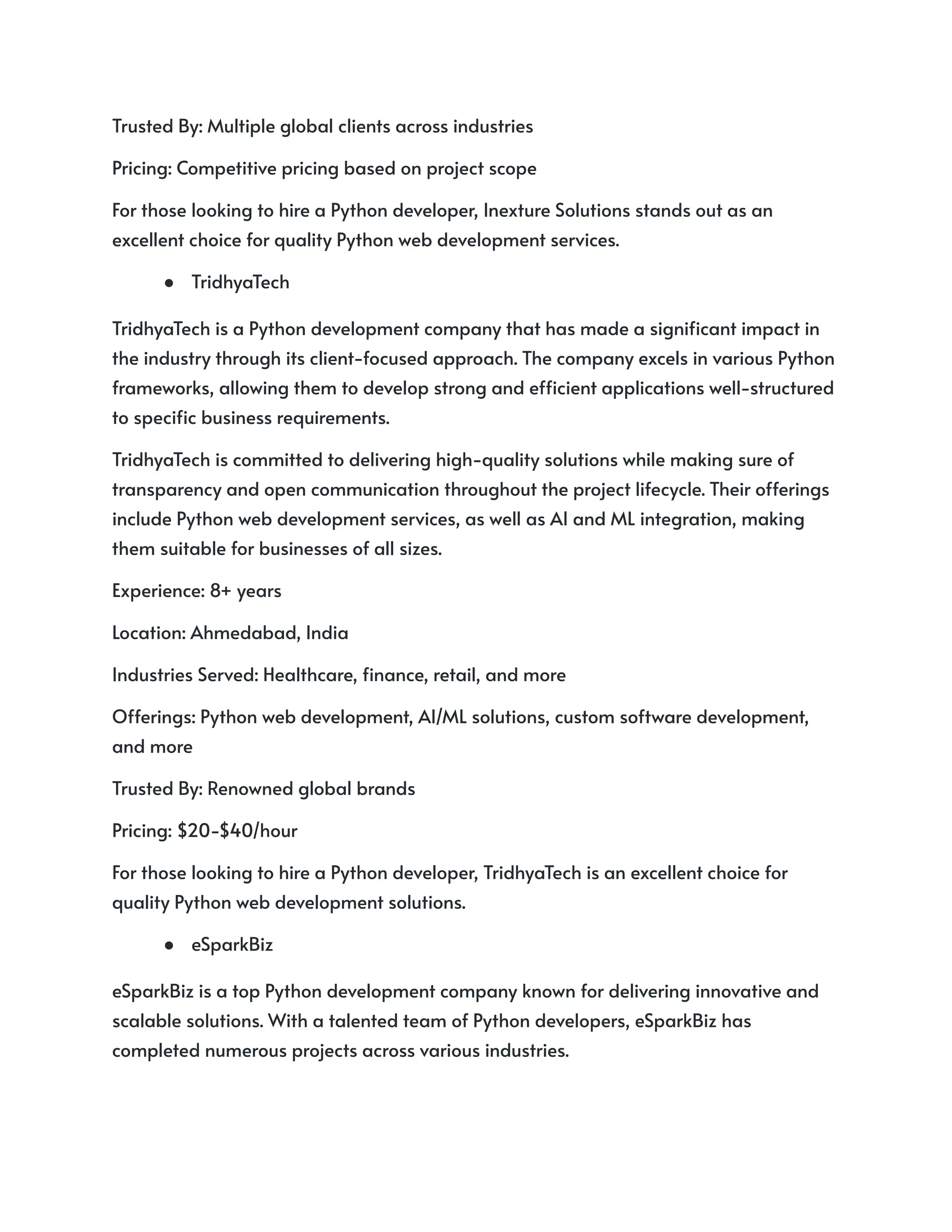 Trusted By: Multiple global clients across industries
Pricing: Competitive pricing based on project scope
For those looking to hire a Python developer, Inexture Solutions stands out as an
excellent choice for quality Python web development services.
● TridhyaTech
TridhyaTech is a Python development company that has made a significant impact in
the industry through its client-focused approach. The company excels in various Python
frameworks, allowing them to develop strong and efficient applications well-structured
to specific business requirements.
TridhyaTech is committed to delivering high-quality solutions while making sure of
transparency and open communication throughout the project lifecycle. Their offerings
include Python web development services, as well as AI and ML integration, making
them suitable for businesses of all sizes.
Experience: 8+ years
Location: Ahmedabad, India
Industries Served: Healthcare, finance, retail, and more
Offerings: Python web development, AI/ML solutions, custom software development,
and more
Trusted By: Renowned global brands
Pricing: $20-$40/hour
For those looking to hire a Python developer, TridhyaTech is an excellent choice for
quality Python web development solutions.
● eSparkBiz
eSparkBiz is a top Python development company known for delivering innovative and
scalable solutions. With a talented team of Python developers, eSparkBiz has
completed numerous projects across various industries.
 