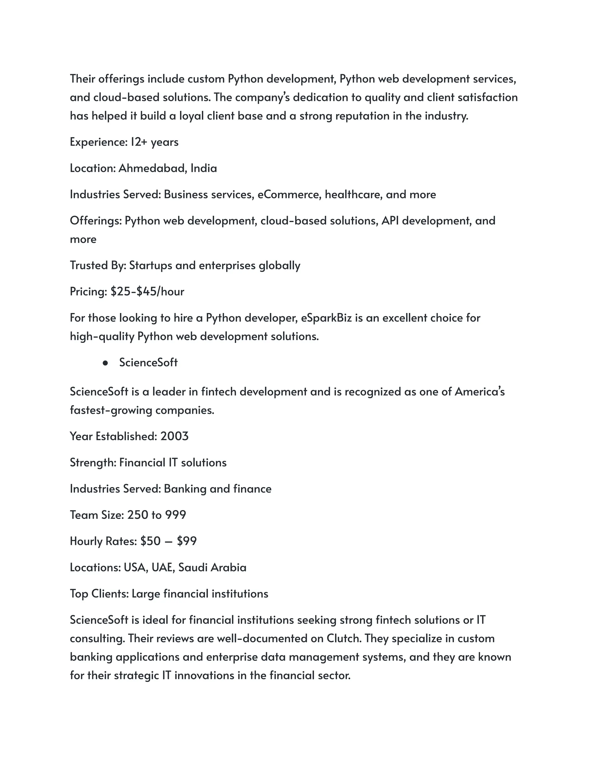 Their offerings include custom Python development, Python web development services,
and cloud-based solutions. The company’s dedication to quality and client satisfaction
has helped it build a loyal client base and a strong reputation in the industry.
Experience: 12+ years
Location: Ahmedabad, India
Industries Served: Business services, eCommerce, healthcare, and more
Offerings: Python web development, cloud-based solutions, API development, and
more
Trusted By: Startups and enterprises globally
Pricing: $25-$45/hour
For those looking to hire a Python developer, eSparkBiz is an excellent choice for
high-quality Python web development solutions.
● ScienceSoft
ScienceSoft is a leader in fintech development and is recognized as one of America’s
fastest-growing companies.
Year Established: 2003
Strength: Financial IT solutions
Industries Served: Banking and finance
Team Size: 250 to 999
Hourly Rates: $50 – $99
Locations: USA, UAE, Saudi Arabia
Top Clients: Large financial institutions
ScienceSoft is ideal for financial institutions seeking strong fintech solutions or IT
consulting. Their reviews are well-documented on Clutch. They specialize in custom
banking applications and enterprise data management systems, and they are known
for their strategic IT innovations in the financial sector.
 
