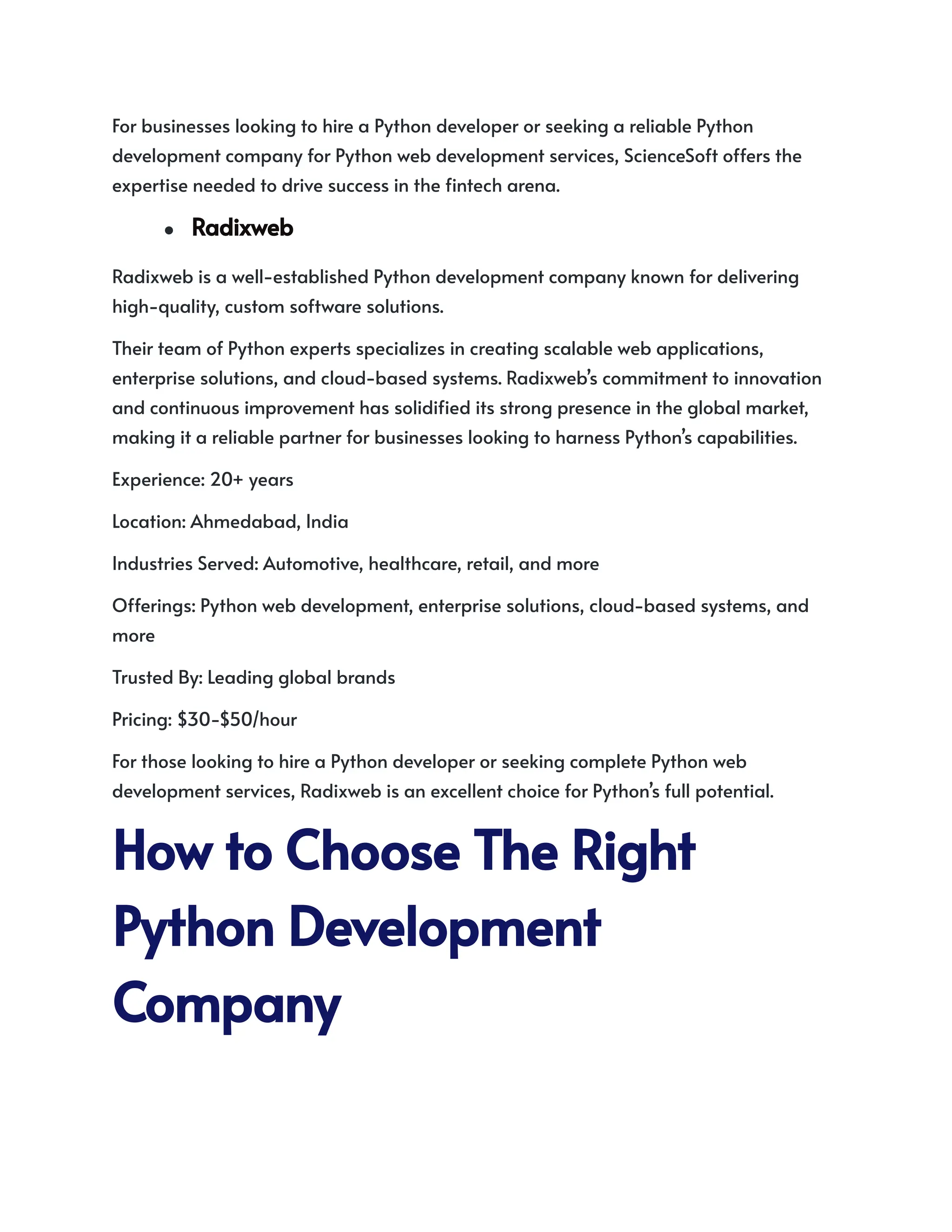 For businesses looking to hire a Python developer or seeking a reliable Python
development company for Python web development services, ScienceSoft offers the
expertise needed to drive success in the fintech arena.
● Radixweb
Radixweb is a well-established Python development company known for delivering
high-quality, custom software solutions.
Their team of Python experts specializes in creating scalable web applications,
enterprise solutions, and cloud-based systems. Radixweb’s commitment to innovation
and continuous improvement has solidified its strong presence in the global market,
making it a reliable partner for businesses looking to harness Python’s capabilities.
Experience: 20+ years
Location: Ahmedabad, India
Industries Served: Automotive, healthcare, retail, and more
Offerings: Python web development, enterprise solutions, cloud-based systems, and
more
Trusted By: Leading global brands
Pricing: $30-$50/hour
For those looking to hire a Python developer or seeking complete Python web
development services, Radixweb is an excellent choice for Python’s full potential.
HowtoChooseTheRight
PythonDevelopment
Company
 
