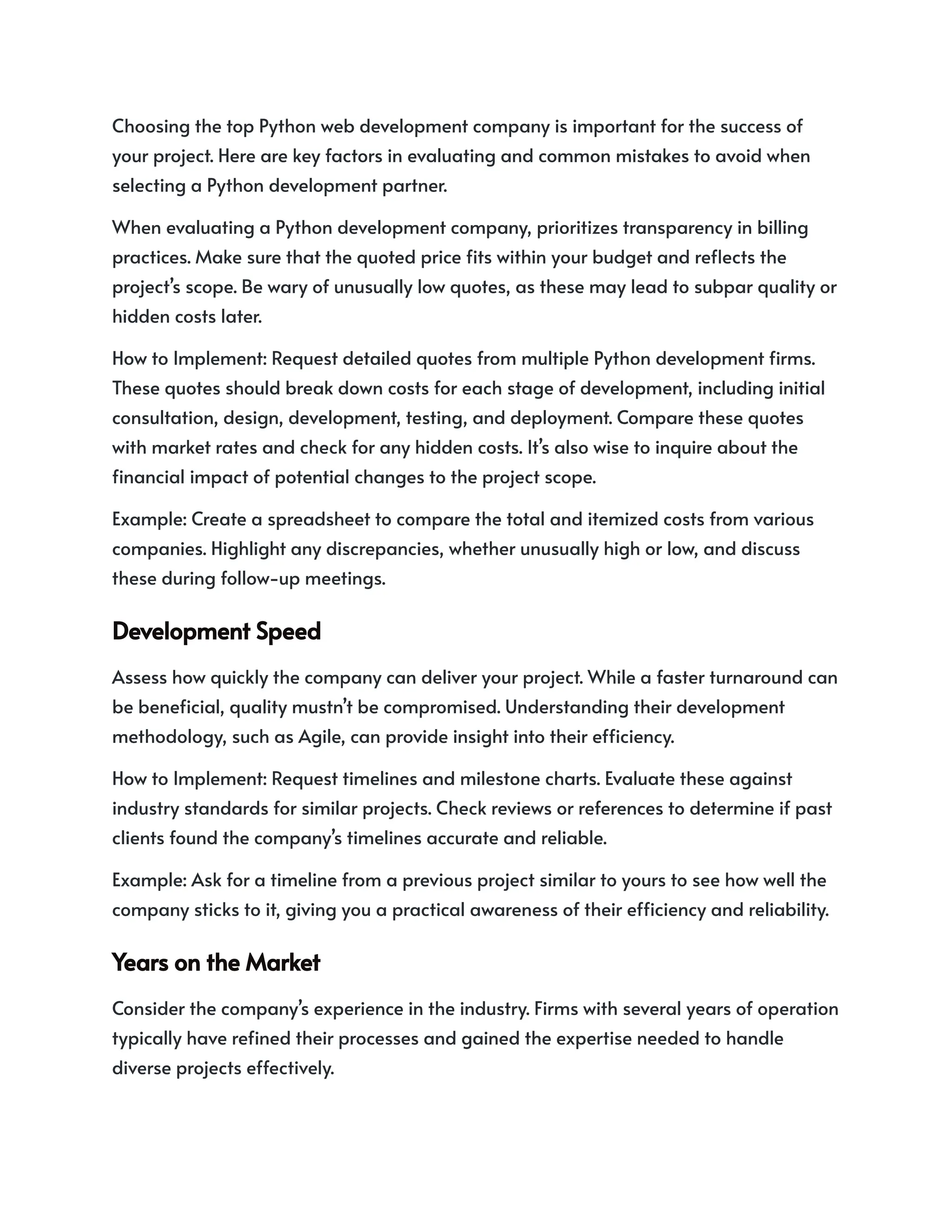 Choosing the top Python web development company is important for the success of
your project. Here are key factors in evaluating and common mistakes to avoid when
selecting a Python development partner.
When evaluating a Python development company, prioritizes transparency in billing
practices. Make sure that the quoted price fits within your budget and reflects the
project’s scope. Be wary of unusually low quotes, as these may lead to subpar quality or
hidden costs later.
How to Implement: Request detailed quotes from multiple Python development firms.
These quotes should break down costs for each stage of development, including initial
consultation, design, development, testing, and deployment. Compare these quotes
with market rates and check for any hidden costs. It’s also wise to inquire about the
financial impact of potential changes to the project scope.
Example: Create a spreadsheet to compare the total and itemized costs from various
companies. Highlight any discrepancies, whether unusually high or low, and discuss
these during follow-up meetings.
DevelopmentSpeed
Assess how quickly the company can deliver your project. While a faster turnaround can
be beneficial, quality mustn’t be compromised. Understanding their development
methodology, such as Agile, can provide insight into their efficiency.
How to Implement: Request timelines and milestone charts. Evaluate these against
industry standards for similar projects. Check reviews or references to determine if past
clients found the company’s timelines accurate and reliable.
Example: Ask for a timeline from a previous project similar to yours to see how well the
company sticks to it, giving you a practical awareness of their efficiency and reliability.
YearsontheMarket
Consider the company’s experience in the industry. Firms with several years of operation
typically have refined their processes and gained the expertise needed to handle
diverse projects effectively.
 