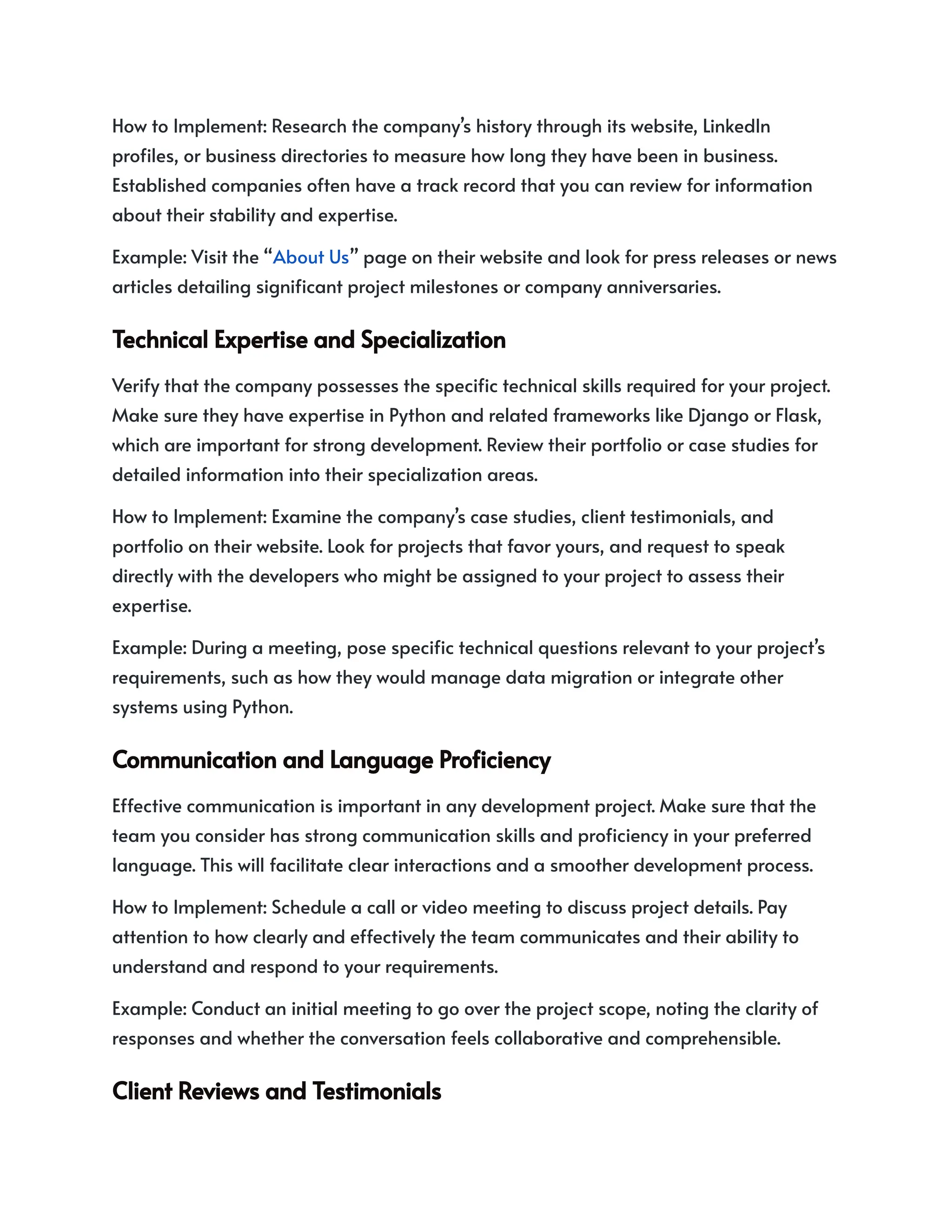 How to Implement: Research the company’s history through its website, LinkedIn
profiles, or business directories to measure how long they have been in business.
Established companies often have a track record that you can review for information
about their stability and expertise.
Example: Visit the “About Us” page on their website and look for press releases or news
articles detailing significant project milestones or company anniversaries.
TechnicalExpertiseandSpecialization
Verify that the company possesses the specific technical skills required for your project.
Make sure they have expertise in Python and related frameworks like Django or Flask,
which are important for strong development. Review their portfolio or case studies for
detailed information into their specialization areas.
How to Implement: Examine the company’s case studies, client testimonials, and
portfolio on their website. Look for projects that favor yours, and request to speak
directly with the developers who might be assigned to your project to assess their
expertise.
Example: During a meeting, pose specific technical questions relevant to your project’s
requirements, such as how they would manage data migration or integrate other
systems using Python.
CommunicationandLanguageProficiency
Effective communication is important in any development project. Make sure that the
team you consider has strong communication skills and proficiency in your preferred
language. This will facilitate clear interactions and a smoother development process.
How to Implement: Schedule a call or video meeting to discuss project details. Pay
attention to how clearly and effectively the team communicates and their ability to
understand and respond to your requirements.
Example: Conduct an initial meeting to go over the project scope, noting the clarity of
responses and whether the conversation feels collaborative and comprehensible.
ClientReviewsandTestimonials
 