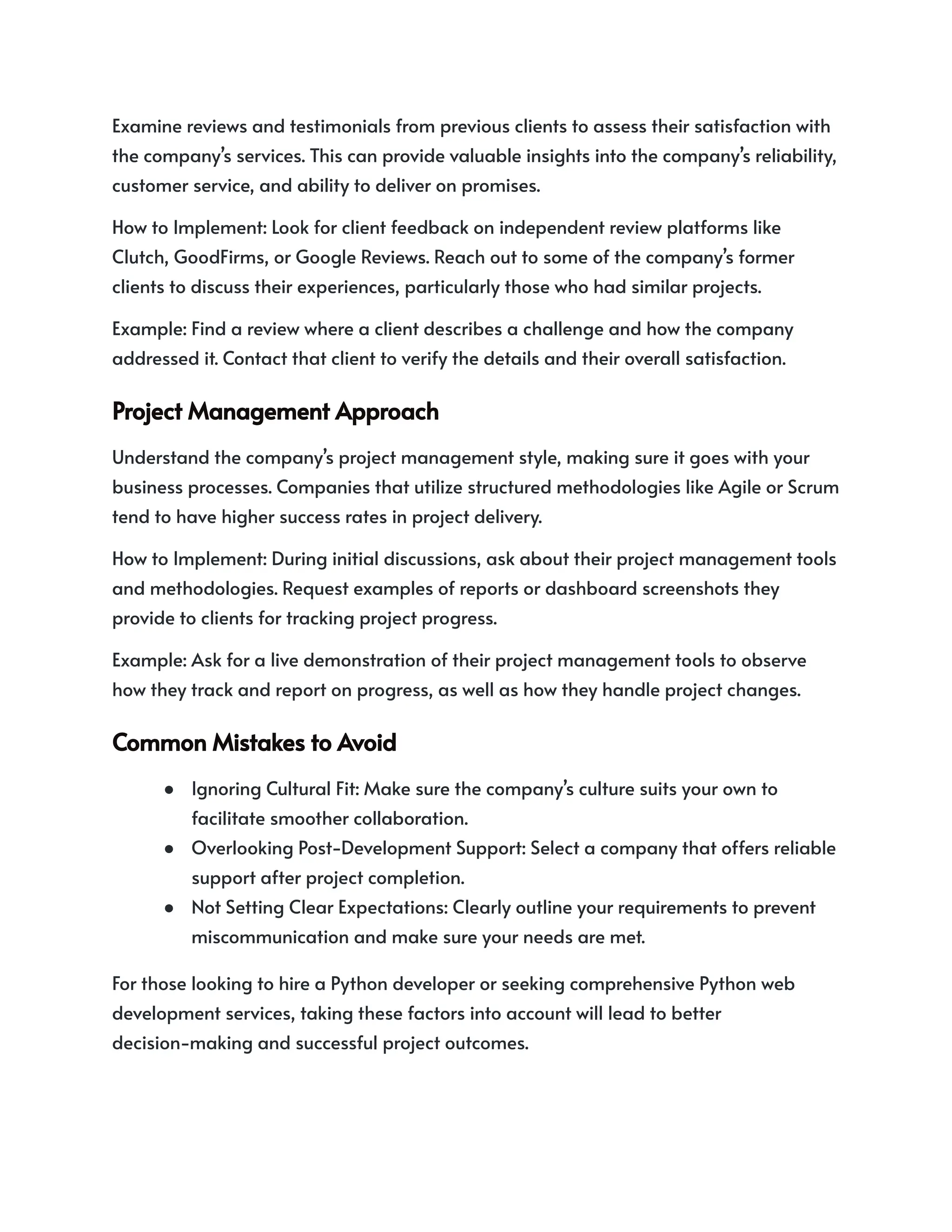 Examine reviews and testimonials from previous clients to assess their satisfaction with
the company’s services. This can provide valuable insights into the company’s reliability,
customer service, and ability to deliver on promises.
How to Implement: Look for client feedback on independent review platforms like
Clutch, GoodFirms, or Google Reviews. Reach out to some of the company’s former
clients to discuss their experiences, particularly those who had similar projects.
Example: Find a review where a client describes a challenge and how the company
addressed it. Contact that client to verify the details and their overall satisfaction.
ProjectManagementApproach
Understand the company’s project management style, making sure it goes with your
business processes. Companies that utilize structured methodologies like Agile or Scrum
tend to have higher success rates in project delivery.
How to Implement: During initial discussions, ask about their project management tools
and methodologies. Request examples of reports or dashboard screenshots they
provide to clients for tracking project progress.
Example: Ask for a live demonstration of their project management tools to observe
how they track and report on progress, as well as how they handle project changes.
CommonMistakestoAvoid
● Ignoring Cultural Fit: Make sure the company’s culture suits your own to
facilitate smoother collaboration.
● Overlooking Post-Development Support: Select a company that offers reliable
support after project completion.
● Not Setting Clear Expectations: Clearly outline your requirements to prevent
miscommunication and make sure your needs are met.
For those looking to hire a Python developer or seeking comprehensive Python web
development services, taking these factors into account will lead to better
decision-making and successful project outcomes.
 