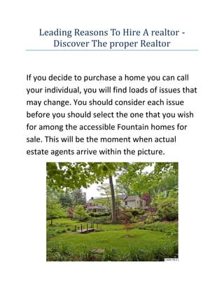 Leading Reasons To Hire A realtor - Discover The proper Realtor<br />If you decide to purchase a home you can call your individual, you will find loads of issues that may change. You should consider each issue before you should select the one that you wish for among the accessible Fountain homes for sale. This will be the moment when actual estate agents arrive within the picture.<br />If you are looking for the best Real Estate in Charlottesville website, then the link I have given you will surely be the perfect site you have been looking for, go ahead check it out.Getting an agent is not necessitated by law, nevertheless it may be a very large assistance taking into consideration that there are lots of convoluted legal problems and a variety ofpaperwork concerned in Fountain real estate.Obtaining the perfect person to assist you in buying your personal property may have numerous benefits, like not needing to accomplish every thing on your personal, which might be enormously useful for awfully busy people who've many essential issues to execute. Even if you make up your mind to do homebuying all by yourself, skilled realtors will likely do much better than you since they are knowledgeable concerning the fine points of this area.Usually, agents understand the real estate trade in various communities, which is an extra expert. They possess the capacity for getting essential info regarding the homes put up for sale such as schools, demographics, criminal offense rates, and so on. In the event you own such details at hand, it'll be a lot simpler to pick out the one that's appropriate for you.These specialists can guide you upon house costs, which is also an benefit in the event you hire their own services. They are able to offer you the info of the costs and help you contemplate all the involved elements so that you are able to form a technique on how to get an appropriate price for the home you want.A skilled realtor possesses the skills that are essential to speak to retailers. Buyers discover it challenging to cope with this kind of situation, while actual estate agents are coached for it.Home buyers should anticipate to deal with many paperwork when buying a residence. This is among the a number of reasons why it is a great concept to get a real estate agent. Many files should be correctly managed; for instance, reports that are instructed through the local, state, or even federal regulations, along with the purchase agreement. It's extremely critical to deal with this thoroughly as one mistake might lead to consequences in which you may shed loads of money.Purchasing your own property may be a person's lifelong wish and may be considered amongst the most essential choices in life which you need to make, that is the reason you need to take your circumstances into consideration extremely thoroughly and ensure that absolutely absolutely nothing goes wrong. A skilled real estate agent can make this ambition of yours occur.<br />If you are looking for the best Real Estate in Charlottesville website, then the link I have given you will surely be the perfect site you have been looking for, go ahead check it out.Find The proper Actual Estate AgentThe initial step of buying and promoting a Real Estate rentals are locating a genuine Broker. A Real Estate agent is a professional who are able to discover home buyers or even sellers suitable customers, accessing their wealthy databases, for a commission which is predetermined. Actual brokerage services are useful because for a layman it is very difficult to comprehend the intricacies of a brokerage contract. A broker not just carries the entire home deal in your behalf, such as completion of the lawful formalities, but also negotiates the very best price for you. Such a expert is an important link among two parties involved in a house deal and through their expertise as well as observation skills, will surely assist the customers in striking a smooth as well as reasonable deal. <br />Locate a genuine brokerYou are able to find a Actual Estate broker inside your region by searching the Real Estate agents’ directory, internet, newspapers, and local ads. These days the internet search engines are extremely popular and almost 80-85% individuals search the web handles to discover a genuine property agent for their property deal. In case you are thinking about buying a home, these web sites can help you shortlist some options from their registered checklist. Most of these featured properties have their photos on the web site, creating it easier for you to create a choice and study them nicely with out a lot loss of period. Following you have short-listed a couple of qualities, you can call up the actual concerned agents after which organize a meeting using the opposite party. It's also a good idea to check with family and pals if they've bought a home lately via a Realtor. If yes, then you are able to entrust the exact same person together with your function. Choose Smartly Success of the house agents can't be determined by the tall promises they make, simply because nearly all of them do so. It's your duty to evaluate their very own claims thoroughly. Check their track record of performance by discussing with them what projects have they handled prior to. Attempt to locate a few of their clients and get in get in touch with with them to figure out the caliber of his service. But an additional factor you need to decide is whether or not you need to deal through a single agent or two or much more agents. If you are commissioning just one dealer, the offer is simple, as you are interacting with just one person. However, in case you are commissioning an agency, you're actually instructing several agent for the property deal. In such a structure, the seller or purchaser is obliged to pay for a commission merely to the dealer who makes the sale, so do not let the agents intimidate you for more money. Usually, the fee of the agent is among 1.5-2.5% of the final sale or buy price.<br />If you are looking for the best Real Estate in Charlottesville website, then the link I have given you will surely be the perfect site you have been looking for, go ahead check it out.<br />