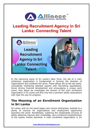 www.alliancerecruitmentagency.com
Leading Recruitment Agency in Sri
Lanka: Connecting Talent
In the clamoring scene of Sri Lanka's labor force, the job of a main
enlistment organization is fundamental in forming the direction of
organizations and vocations the same. These offices act as the key parts,
consistently interfacing talented experts with flourishing associations,
hence driving financial development and encouraging a unique work
scene. How about we investigate the domain of the main enrollment
organization in Sri Lanka and dive into how it pioneers ability associations
with clear the way for progress.
The Meaning of an Enrollment Organization
in Sri Lanka
Sri Lanka, with its rich social legacy and various enterprises, extends to a
plenty of chances for organizations and employment opportunity
searchers the same. Nonetheless, exploring the complicated universe of
ability obtaining requires skill, knowledge, and a profound comprehension
of the nearby market elements. A main enrollment organization in Sri
 