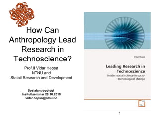 1
How Can
Anthropology Lead
Research in
Technoscience?
Prof.II Vidar Hepsø
NTNU and
Statoil Research and Development
Sosialantropologi
Insituttseminar 28.10.2010
vidar.hepso@ntnu.no
 