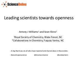 Leading scientists towards openness

            Antony J Williams1 and Sean Ekins2
      1RoyalSociety of Chemistry, Wake Forest, NC
    2Collaborations In Chemistry, Fuquay Varina, NC




   A big thank you to all who have tweeted and shared ideas in these slides

   #scio13openscience           @chemconnector               @collabchem
 