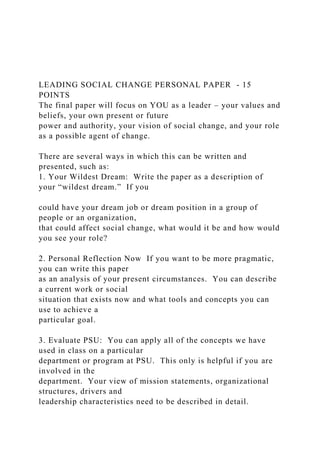 LEADING SOCIAL CHANGE PERSONAL PAPER - 15
POINTS
The final paper will focus on YOU as a leader – your values and
beliefs, your own present or future
power and authority, your vision of social change, and your role
as a possible agent of change.
There are several ways in which this can be written and
presented, such as:
1. Your Wildest Dream: Write the paper as a description of
your “wildest dream.” If you
could have your dream job or dream position in a group of
people or an organization,
that could affect social change, what would it be and how would
you see your role?
2. Personal Reflection Now If you want to be more pragmatic,
you can write this paper
as an analysis of your present circumstances. You can describe
a current work or social
situation that exists now and what tools and concepts you can
use to achieve a
particular goal.
3. Evaluate PSU: You can apply all of the concepts we have
used in class on a particular
department or program at PSU. This only is helpful if you are
involved in the
department. Your view of mission statements, organizational
structures, drivers and
leadership characteristics need to be described in detail.
 