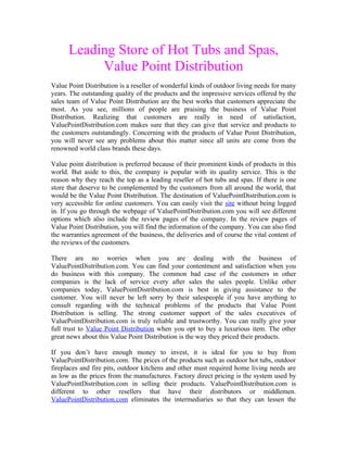 Leading Store of Hot Tubs and Spas,
           Value Point Distribution
Value Point Distribution is a reseller of wonderful kinds of outdoor living needs for many
years. The outstanding quality of the products and the impressive services offered by the
sales team of Value Point Distribution are the best works that customers appreciate the
most. As you see, millions of people are praising the business of Value Point
Distribution. Realizing that customers are really in need of satisfaction,
ValuePointDistribution.com makes sure that they can give that service and products to
the customers outstandingly. Concerning with the products of Value Point Distribution,
you will never see any problems about this matter since all units are come from the
renowned world class brands these days.

Value point distribution is preferred because of their prominent kinds of products in this
world. But aside to this, the company is popular with its quality service. This is the
reason why they reach the top as a leading reseller of hot tubs and spas. If there is one
store that deserve to be complemented by the customers from all around the world, that
would be the Value Point Distribution. The destination of ValuePointDistribution.com is
very accessible for online customers. You can easily visit the site without being logged
in. If you go through the webpage of ValuePointDistribution.com you will see different
options which also include the review pages of the company. In the review pages of
Value Point Distribution, you will find the information of the company. You can also find
the warranties agreement of the business, the deliveries and of course the vital content of
the reviews of the customers.

There are no worries when you are dealing with the business of
ValuePointDistribution.com. You can find your contentment and satisfaction when you
do business with this company. The common bad case of the customers in other
companies is the lack of service every after sales the sales people. Unlike other
companies today, ValuePointDistribution.com is best in giving assistance to the
customer. You will never be left sorry by their salespeople if you have anything to
consult regarding with the technical problems of the products that Value Point
Distribution is selling. The strong customer support of the sales executives of
ValuePointDistribution.com is truly reliable and trustworthy. You can really give your
full trust to Value Point Distribution when you opt to buy a luxurious item. The other
great news about this Value Point Distribution is the way they priced their products.

If you don’t have enough money to invest, it is ideal for you to buy from
ValuePointDistribution.com. The prices of the products such as outdoor hot tubs, outdoor
fireplaces and fire pits, outdoor kitchens and other must required home living needs are
as low as the prices from the manufactures. Factory direct pricing is the system used by
ValuePointDistribution.com in selling their products. ValuePointDistribution.com is
different to other resellers that have their distributors or middlemen.
ValuePointDistribution.com eliminates the intermediaries so that they can lessen the
 