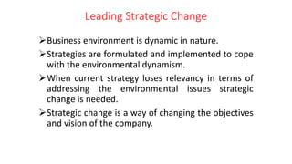 Leading Strategic Change
Business environment is dynamic in nature.
Strategies are formulated and implemented to cope
with the environmental dynamism.
When current strategy loses relevancy in terms of
addressing the environmental issues strategic
change is needed.
Strategic change is a way of changing the objectives
and vision of the company.
 