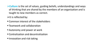 Culture is the set of values, guiding beliefs, understandings and ways
of thinking that are shared by the members of an organization and is
taught to new members as correct.
It is reflected by:
 Common interest of the stakeholders
 Teamwork and collaboration
 Autonomy and power at work
 Centralization and decentralization
 Innovation and risk taking
 