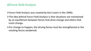 d)Force-field Analysis
Force Field Analysis was created by Kurt Lewin in the 1940s.
The idea behind Force Field Analysis is that situations are maintained
by an equilibrium between forces that drive change and others that
resist change.
For change to happen, the driving forces must be strengthened or the
resisting forces weakened.
 