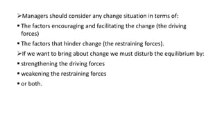 Managers should consider any change situation in terms of:
 The factors encouraging and facilitating the change (the driving
forces)
 The factors that hinder change (the restraining forces).
If we want to bring about change we must disturb the equilibrium by:
 strengthening the driving forces
 weakening the restraining forces
 or both.
 