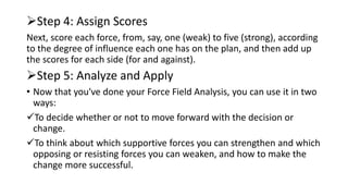 Step 4: Assign Scores
Next, score each force, from, say, one (weak) to five (strong), according
to the degree of influence each one has on the plan, and then add up
the scores for each side (for and against).
Step 5: Analyze and Apply
• Now that you've done your Force Field Analysis, you can use it in two
ways:
To decide whether or not to move forward with the decision or
change.
To think about which supportive forces you can strengthen and which
opposing or resisting forces you can weaken, and how to make the
change more successful.
 