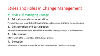 Styles and Roles in Change Management
a) Styles Of Managing Change
1. Education and communication
Persuading people towards the strategic change and informing change to the stakeholders.
2. Collaboration and participation
It is the involvement of those who will be affected by strategic change , it builds readiness.
3. Intervention
intervention is the coordination of the change process
4. Direction
It is the use of personal managerial authority to establish a clear future strategy.
 