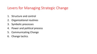 Levers for Managing Strategic Change
1. Structure and control
2. Organizational routines
3. Symbolic processes
4. Power and political process
5. Communicating Change
6. Change tactics
 