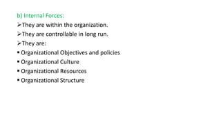 b) Internal Forces:
They are within the organization.
They are controllable in long run.
They are:
 Organizational Objectives and policies
 Organizational Culture
 Organizational Resources
 Organizational Structure
 