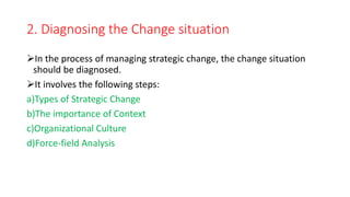 2. Diagnosing the Change situation
In the process of managing strategic change, the change situation
should be diagnosed.
It involves the following steps:
a)Types of Strategic Change
b)The importance of Context
c)Organizational Culture
d)Force-field Analysis
 