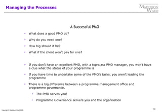 102
Copyright © Maddison Ward 2006
Managing the Processes
A Successful PMO
 What does a good PMO do?
 Why do you need one?
 How big should it be?
 What if the client won’t pay for one?
 If you don’t have an excellent PMO, with a top-class PMO manager, you won’t have
a clue what the status of your programme is
 If you have time to undertake some of the PMO’s tasks, you aren’t leading the
programme
 There is a big difference between a programme management office and
programme governance.
 The PMO serves you!
 Programme Governance servers you and the organisation
 