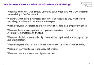103
Copyright © Maddison Ward 2006
Key Success Factors – what benefits does a PMO bring?
 When we know what we should be doing each week and we know whether
we’re doing it/we’ve done it
 We know what our deliverables are, who our resources are, what we’re
spending, and how all these compare to plan
 When everyone understands exactly what their role and empowerment is
 When we have a management and governance structure which is
efficient, embedded and trusted
 When our decisions are explicitly made at the right level and accepted by
our stakeholders
 When everyone who has an interest in us understands what we’re doing
 When our planning focus is months, not weeks
 When our morale is sustained by our success
 