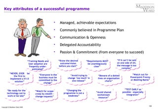 108
Copyright © Maddison Ward 2006
Key attributes of a successful programme
 Managed, achievable expectations
 Commonly believed in Programme Plan
 Communication & Openness
 Delegated Accountability
 Passion & Commitment (from everyone to succeed)
“Changing the
programme is not a
weakness”
“Avoid shared
workstream
resource”
“Requirements MUST
be unambiguously
clear”
“If it can’t be said
on one side of A4,
the message is too
complex”
“Avoid trying to
change ‘too much’ in
one release”
“Watch out for
Powerpoint Frenzy
or Meeting Mania”
“Beware of a dotted
lines on organisation
charts”
“TEST EARLY as
possible - especially
integration”
“Everyone in the
business must be
committed to the
change”
“Watch for scope-
creep by stealth –
change requests”
“Be ready for the
technology not to
work or be late”
“NEVER, EVER be
the first to
implement a V1.0
solution”
“Know the desired
outcome/vision
before you start”
“Training Needs and
User adoption are
freqently under-
estimated”
 